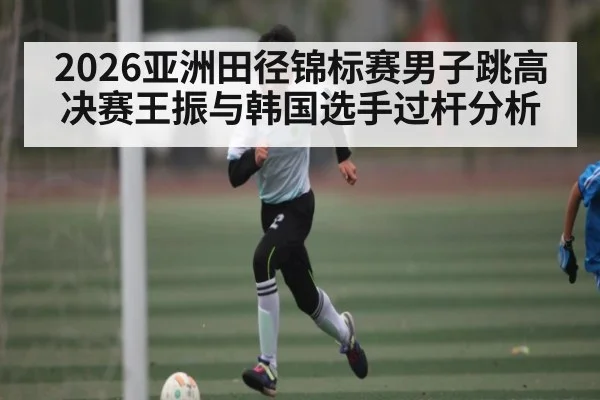 2026亚洲田径锦标赛男子跳高决赛王振与韩国选手过杆分析